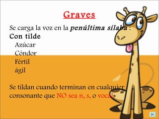 Graves Se carga la voz en la  penúltima sílaba  : Con tilde Azúcar  Cóndor  Fértil ágil  Se tildan cuando terminan en cualquier consonante que  NO sea n, s,  o  vocal. 