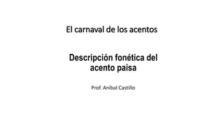 Descripción fonética del
acento paisa
El carnaval de los acentos
Prof. Aníbal Castillo
 