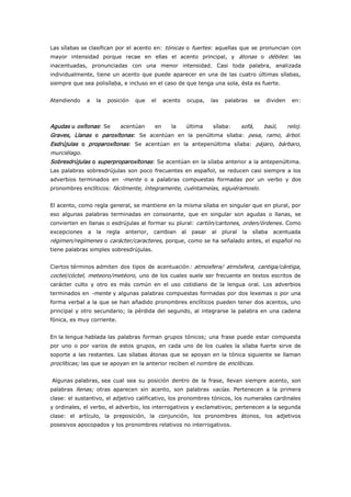 Las sílabas se clasifican por el acento en: tónicas o fuertes: aquellas que se pronuncian con
mayor intensidad porque recae en ellas el acento principal, y átonas o débiles: las
inacentuadas, pronunciadas con una menor intensidad. Casi toda palabra, analizada
individualmente, tiene un acento que puede aparecer en una de las cuatro últimas sílabas,
siempre que sea polisílaba, e incluso en el caso de que tenga una sola, ésta es fuerte.
Atendiendo a la posición que el acento ocupa, las palabras se dividen en:
Agudas u oxítonas: Se acentúan en la última sílaba: sofá, baúl, reloj.
Graves, Llanas o paroxítonas: Se acentúan en la penúltima sílaba: pesa, ramo, árbol.
Esdrújulas o proparoxítonas: Se acentúan en la antepenúltima sílaba: pájaro, bárbaro,
murciélago.
Sobresdrújulas o superproparoxítonas: Se acentúan en la sílaba anterior a la antepenúltima.
Las palabras sobresdrújulas son poco frecuentes en español, se reducen casi siempre a los
adverbios terminados en -mente o a palabras compuestas formadas por un verbo y dos
pronombres enclíticos: fácilmente, íntegramente, cuéntamelas, siguiéramoslo.
El acento, como regla general, se mantiene en la misma sílaba en singular que en plural, por
eso algunas palabras terminadas en consonante, que en singular son agudas o llanas, se
convierten en llanas o esdrújulas al formar su plural: cartón/cartones, orden/órdenes. Como
excepciones a la regla anterior, cambian al pasar al plural la sílaba acentuada
régimen/regímenes o carácter/caracteres, porque, como se ha señalado antes, el español no
tiene palabras simples sobresdrújulas.
Ciertos términos admiten dos tipos de acentuación: atmosfera/ atmósfera, cantiga/cántiga,
coctel/cóctel, meteoro/metéoro, uno de los cuales suele ser frecuente en textos escritos de
carácter culto y otro es más común en el uso cotidiano de la lengua oral. Los adverbios
terminados en -mente y algunas palabras compuestas formadas por dos lexemas o por una
forma verbal a la que se han añadido pronombres enclíticos pueden tener dos acentos, uno
principal y otro secundario; la pérdida del segundo, al integrarse la palabra en una cadena
fónica, es muy corriente.
En la lengua hablada las palabras forman grupos tónicos; una frase puede estar compuesta
por uno o por varios de estos grupos, en cada uno de los cuales la sílaba fuerte sirve de
soporte a las restantes. Las sílabas átonas que se apoyan en la tónica siguiente se llaman
proclíticas; las que se apoyan en la anterior reciben el nombre de enclíticas.
Algunas palabras, sea cual sea su posición dentro de la frase, llevan siempre acento, son
palabras llenas; otras aparecen sin acento, son palabras vacías. Pertenecen a la primera
clase: el sustantivo, el adjetivo calificativo, los pronombres tónicos, los numerales cardinales
y ordinales, el verbo, el adverbio, los interrogativos y exclamativos; pertenecen a la segunda
clase: el artículo, la preposición, la conjunción, los pronombres átonos, los adjetivos
posesivos apocopados y los pronombres relativos no interrogativos.
 