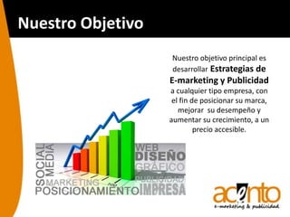 Nuestro Objetivo
Nuestro objetivo principal es
desarrollar Estrategias de
E-marketing y Publicidad
a cualquier tipo empresa, con
el fin de posicionar su marca,
mejorar su desempeño y
aumentar su crecimiento, a un
precio accesible.
 