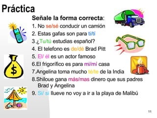 Práctica
       Señale la forma correcta:
       1. No se/sé conducir un camión
       2. Estas gafas son para ti/tí
       3.¿Tu/tú estudias español?
       4. El telefono es de/dé Brad Pitt
       5. El/ él es un actor famoso
       6.El frigorífico es para mi/mí casa
       7.Angelina toma mucho té/te de la India
       8.Shiloue gana más/mas dinero que sus padres
          Brad y Angelina
       9. Si/ sí llueve no voy a ir a la playa de Malibú


                                                           11
 