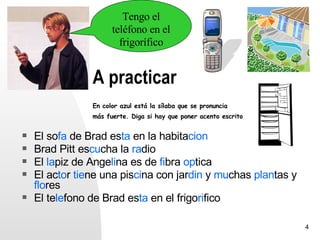 Tengo el
                      teléfono en el
                        frigorífico


                A practicar
                En color azul está la sílaba que se pronuncia
                más fuerte. Diga si hay que poner acento escrito


   El sofa de Brad esta en la habitacion
   Brad Pitt escucha la radio
   El lapiz de Angelina es de fibra optica
   El actor tiene una piscina con jardin y muchas plantas y
    flores
   El telefono de Brad esta en el frigorifico

                                                                   4
 