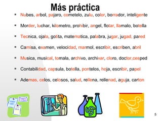 Más práctica
   Nubes, arbol, pajaro, cometelo, zulu, color, borrador, inteligente

   Morder, luchar, kilometro, prohibir, angel, flotar, llamalo, botella

   Tecnica, ojala, gotita, matematica, palabra, jugar, jugad, pared

   Camisa, examen, velocidad, marmol, escribir, escriben, abril

   Musica, musical, tomala, archivo, archivar, cloro, doctor,cesped

   Contabilidad, capsula, botella, pontelos, hoja, escribir, papel

   Ademas, celos, celosos, salud, rellena, rellenad, aguja, carton




                                                                           5
 