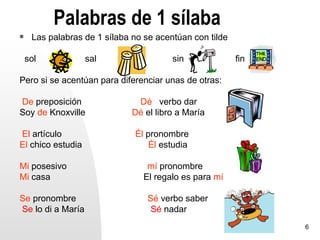 Palabras de 1 sílaba
    Las palabras de 1 sílaba no se acentúan con tilde

    sol            sal                  sin              fin

Pero si se acentúan para diferenciar unas de otras:

De preposición                 Dé verbo dar
Soy de Knoxville              Dé el libro a María

El artículo                   Él pronombre
El chico estudia                  Él estudia

Mi posesivo                       mí pronombre
Mi casa                          El regalo es para mí

Se pronombre                      Sé verbo saber
Se lo di a María                   Sé nadar
                                                               6
 