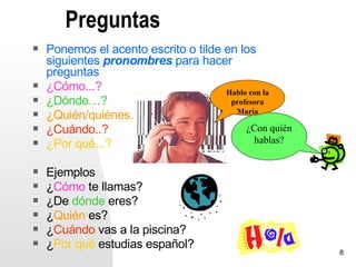 Preguntas
   Ponemos el acento escrito o tilde en los
    siguientes pronombres para hacer
    preguntas
   ¿Cómo...?                         Hablo con la
   ¿Dónde…?                           profesora
                                        María
   ¿Quién/quiénes…?
   ¿Cuándo..?                             ¿Con quién
   ¿Por qué...?                             hablas?


   Ejemplos
   ¿Cómo te llamas?
   ¿De dónde eres?
   ¿Quién es?
   ¿Cuándo vas a la piscina?
   ¿Por qué estudias español?
                                                        8
 