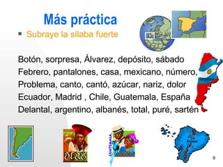 Más práctica
   Subraye la sílaba fuerte

Botón, sorpresa, Álvarez, depósito, sábado
Febrero, pantalones, casa, mexicano, número,
Problema, canto, cantó, azúcar, nariz, dolor
Ecuador, Madrid , Chile, Guatemala, España
Delantal, argentino, albanés, total, puré, sartén




                                                    9
 