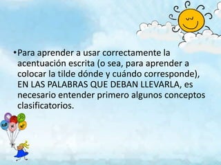 •Para aprender a usar correctamente la
 acentuación escrita (o sea, para aprender a
 colocar la tilde dónde y cuándo corresponde),
 EN LAS PALABRAS QUE DEBAN LLEVARLA, es
 necesario entender primero algunos conceptos
 clasificatorios.
 