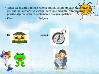 • Todas las palabras poseen acento tónico, un acento que no siempre se
  ve, que no siempre se escribe pero que siempre está presente y se
  percibe al pronunciar correctamente cualquier palabra:
• Casa                       brújula




• Rana                      mamá
 