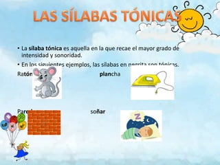 • La sílaba tónica es aquella en la que recae el mayor grado de
  intensidad y sonoridad.
• En los siguientes ejemplos, las sílabas en negrita son tónicas.
Ratón                            plancha




Pared                        soñar
 
