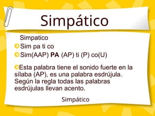 Simpatico
Sim pa ti co
Sim(AAP) PA (AP) ti (P) co(U)
Esta palabra tiene el sonido fuerte en la
sílaba (AP), es una palabra esdrújula.
Según la regla todas las palabras
esdrújulas llevan acento.
Simpático
Simpático
 