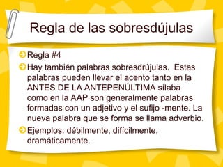 Regla de las sobresdújulas
Regla #4
Hay también palabras sobresdrújulas. Estas
palabras pueden llevar el acento tanto en la
ANTES DE LA ANTEPENÚLTIMA sílaba
como en la AAP son generalmente palabras
formadas con un adjetivo y el sufijo -mente. La
nueva palabra que se forma se llama adverbio.
Ejemplos: débilmente, difícilmente,
dramáticamente.
 