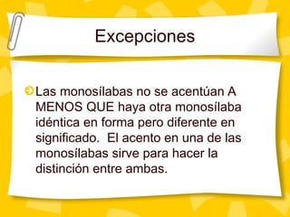 Excepciones
Las monosílabas no se acentúan A
MENOS QUE haya otra monosílaba
idéntica en forma pero diferente en
significado. El acento en una de las
monosílabas sirve para hacer la
distinción entre ambas.
 