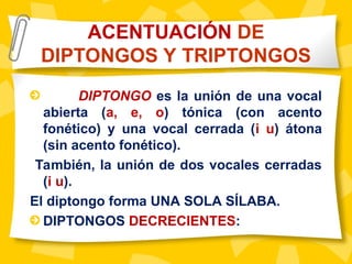 DIPTONGO es la unión de una vocal
abierta (a, e, o) tónica (con acento
fonético) y una vocal cerrada (i u) átona
(sin acento fonético).
También, la unión de dos vocales cerradas
(i u).
El diptongo forma UNA SOLA SÍLABA.
DIPTONGOS DECRECIENTES:
ACENTUACIÓN DE
DIPTONGOS Y TRIPTONGOS
 