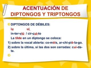 DIPTONGOS DE DÉBILES:
iu ui
in-ter-viú / cir-cui-to
La tilde en un diptongo se coloca:
1) sobre la vocal abierta: co-méis, ar-chi-pié-la-go.
2) sobre la última, si las dos son cerradas: cuí-da-
te.
ACENTUACIÓN DE
DIPTONGOS Y TRIPTONGOS
 