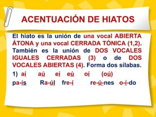 El hiato es la unión de una vocal ABIERTA
ÁTONA y una vocal CERRADA TÓNICA (1,2).
También es la unión de DOS VOCALES
IGUALES CERRADAS (3) o de DOS
VOCALES ABIERTAS (4). Forma dos sílabas.
1) aí aú eí eú oí (oú)
pa-ís Ra-úl fre-í re-ú-nes o-í-do
ACENTUACIÓN DE HIATOS
 