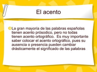 El acento
La gran mayoría de las palabras españolas
tienen acento prósodico, pero no todas
tienen acento ortográfico. Es muy importante
saber colocar el acento ortográfico, pues su
ausencia o presencia pueden cambiar
drásticamente el significado de las palabras
 