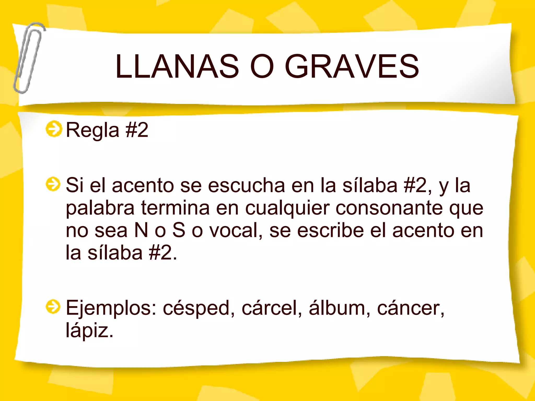 LLANAS O GRAVES Regla #2 Si el acento se escucha en la s ílaba #2, y la palabra termina en cualquier consonante que no sea N o S o vocal, se escribe el acento en la sílaba #2. Ejemplos: césped, cárcel, álbum, cáncer, lápiz. 