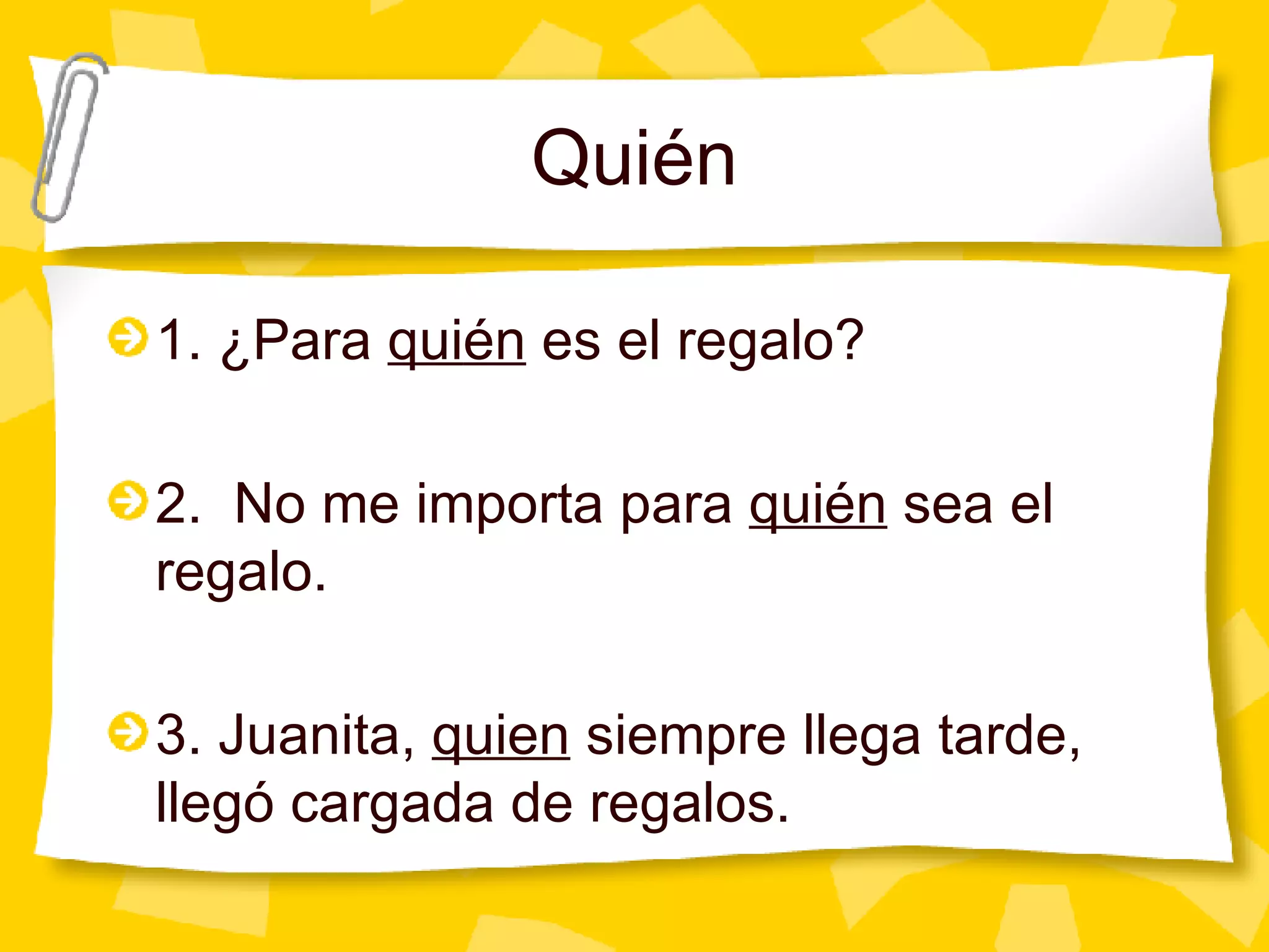 Qui én 1. ¿Para  qui én  es el regalo? 2.  No me importa para  quién  sea el regalo. 3. Juanita,  quien  siempre llega tarde, llegó cargada de regalos. 