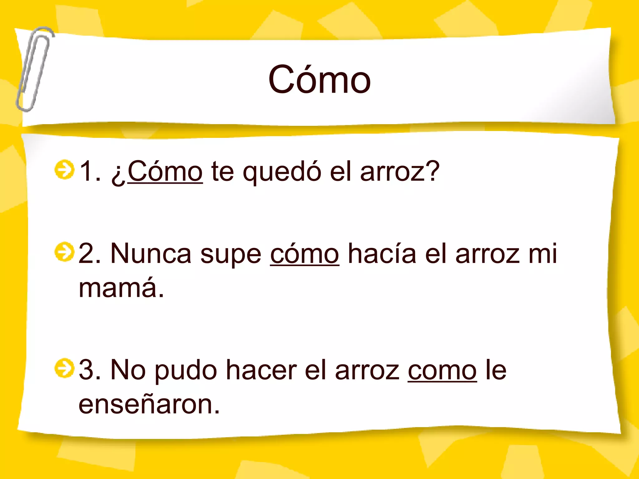 C ómo 1. ¿ C ómo  te quedó el arroz? 2. Nunca supe  cómo  hacía el arroz mi mamá. 3. No pudo hacer el arroz  como  le enseñaron. 