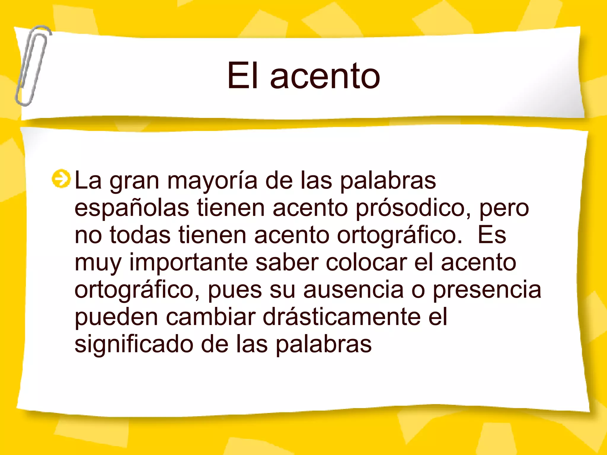 El acento La gran mayor ía de las palabras españolas tienen acento prósodico, pero no todas tienen acento ortográfico.  Es muy importante saber colocar el acento ortográfico, pues su ausencia o presencia pueden cambiar drásticamente el significado de las palabras 