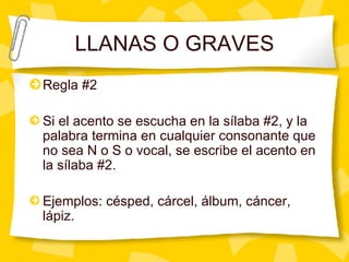 LLANAS O GRAVES Regla #2 Si el acento se escucha en la s ílaba #2, y la palabra termina en cualquier consonante que no sea N o S o vocal, se escribe el acento en la sílaba #2. Ejemplos: césped, cárcel, álbum, cáncer, lápiz. 