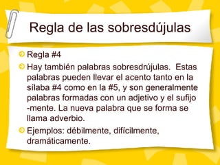 Regla de las sobresd újulas Regla #4 Hay tam bién palabras sobresdrújulas.  Estas palabras pueden llevar el acento tanto en la sílaba #4 como en la #5, y son generalmente palabras formadas con un adjetivo y el sufijo -mente. La nueva palabra que se forma se llama adverbio. Ejemplos: d ébilmente, difícilmente, dramáticamente. 