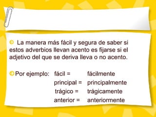 Por ejemplo:  fácil = fácilmente   principal = principalmente trágico = trágicamente   anterior = anteriormente  La manera m ás fácil y segura de saber si estos adverbios llevan acento es fijarse si el adjetivo del que se deriva lleva o no acento. 