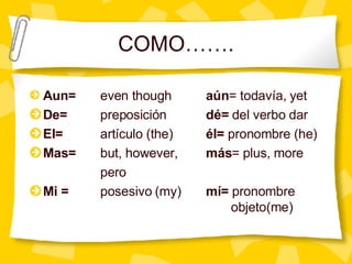 Aun = even though a ún = todavía, yet De=   preposición dé=  del verbo dar El=  artículo (the) él=  pronombre (he) Mas=   but, however, más = plus, more pero Mi =   posesivo (my) mí=  pronombre    objeto(me) COMO……. 