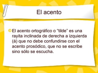 El acento El acento ortogr áfico o “tilde” es una rayita inclinada de derecha a izquierda (á) que no debe confundirse con el acento prosódico, que no se escribe sino sólo se escucha.  