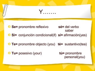 Y……. Se=  pronombre reflexivo   sé=  del verbo  saber Si=  conjunción condicional(if)  sí=  afirmación(yes) Te=  pronombre objecto (you)  té=   sustantivo(tea) Tu=  posesivo (your)   tú=  pronombre    personal(you) 