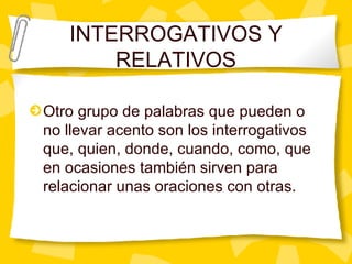 INTERROGATIVOS Y RELATIVOS Otro grupo de palabras que pueden o no llevar acento son los interrogativos que, quien, donde, cuando, como, que en ocasiones tambi én sirven para relacionar unas oraciones con otras.  