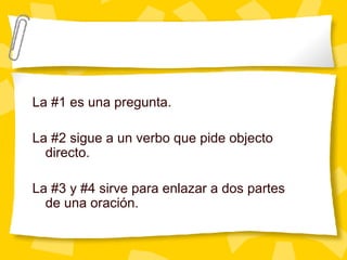 La #1 es una pregunta. La #2 sigue a un verbo que pide objecto directo. La #3 y #4 sirve para enlazar a dos partes de una oraci ón. 