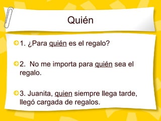 Qui én 1. ¿Para  qui én  es el regalo? 2.  No me importa para  quién  sea el regalo. 3. Juanita,  quien  siempre llega tarde, llegó cargada de regalos. 