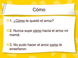 C ómo 1. ¿ C ómo  te quedó el arroz? 2. Nunca supe  cómo  hacía el arroz mi mamá. 3. No pudo hacer el arroz  como  le enseñaron. 