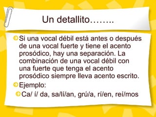 Un detallito…….. Si una vocal d ébil está antes o después de una vocal fuerte y tiene el acento prosódico, hay una separación. La combinación de una vocal débil con una fuerte que tenga el acento prosódico siempre lleva acento escrito. Ejemplo: Ca/ í/ da, sa/lí/an, grú/a, rí/en, reí/mos  