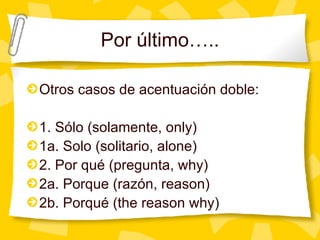 Por  último….. Otros casos de acentuaci ón doble: 1. Sólo (solamente, only) 1a. Solo (solitario, alone) 2. Por qué (pregunta, why) 2a. Porque (razón, reason) 2b. Porqué (the reason why) 
