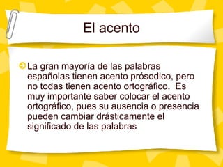 El acento La gran mayor ía de las palabras españolas tienen acento prósodico, pero no todas tienen acento ortográfico.  Es muy importante saber colocar el acento ortográfico, pues su ausencia o presencia pueden cambiar drásticamente el significado de las palabras 