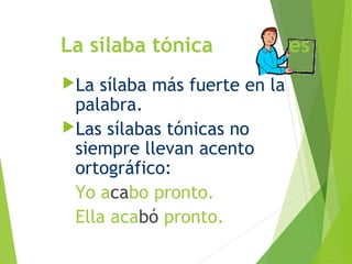 La sílaba tónica es
La sílaba más fuerte en la
palabra.
Las sílabas tónicas no
siempre llevan acento
ortográfico:
Yo acabo pronto.
Ella acabó pronto.
 