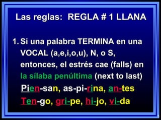 5
Las reglas: REGLA # 1 LLANALas reglas: REGLA # 1 LLANA
1.1. Si una palabra TERMINA en unaSi una palabra TERMINA en una
VOCAL (a,e,i,o,u), N, o S,VOCAL (a,e,i,o,u), N, o S,
entonces, el estrés cae (falls) enentonces, el estrés cae (falls) en
la sílaba penúltimala sílaba penúltima (next to last)(next to last)
Pien-san, as-pi-rina, an-tes
Ten-go, gri-pe, hi-jo, vi-da
 