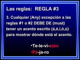 7
Las reglas: REGLA #3Las reglas: REGLA #3
3. Cualquier (Any) excepción a las3. Cualquier (Any) excepción a las
reglas #1 o #2 DEBE DE (must)reglas #1 o #2 DEBE DE (must)
tener un acento escrito (á,é,í,ó,ú)tener un acento escrito (á,é,í,ó,ú)
para mostrar dónde está el acento.para mostrar dónde está el acento.
•Te-le-vi-sión
•Pá-ja-ro
 