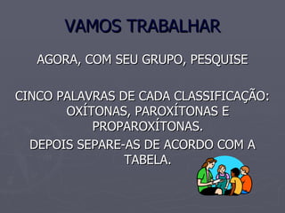 VAMOS TRABALHAR AGORA, COM SEU GRUPO, PESQUISE CINCO PALAVRAS DE CADA CLASSIFICAÇÃO: OXÍTONAS, PAROXÍTONAS E PROPAROXÍTONAS. DEPOIS SEPARE-AS DE ACORDO COM A TABELA.