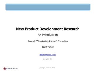 New Product Development Research
               An introduction
     AcentricTM Marketing Research Consulting

                    South Africa


                www.acentric.co.za

                      Last update 2011




                Copyright, Acentric, 2011
 