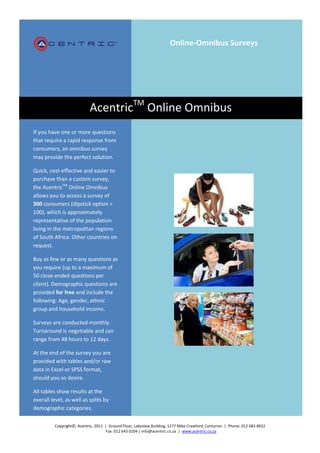 Online-Omnibus Surveys




                            AcentricTM Online Omnibus
If you have one or more questions
that require a rapid response from
consumers, an omnibus survey
may provide the perfect solution.

Quick, cost-effective and easier to
purchase than a custom survey,
the AcentricTM Online Omnibus
allows you to access a survey of
300 consumers (dipstick option =
100), which is approximately
representative of the population
living in the metropolitan regions
of South Africa. Other countries on
request.

Buy as few or as many questions as
you require (up to a maximum of
50 close-ended questions per
client). Demographic questions are
provided for free and include the
following: Age, gender, ethnic
group and household income.

Surveys are conducted monthly.
Turnaround is negotiable and can
range from 48 hours to 12 days.

At the end of the survey you are
provided with tables and/or raw
data in Excel or SPSS format,
should you so desire.

All tables show results at the
overall level, as well as splits by
demographic categories.

          Copyright©, Acentric, 2011 | Ground Floor, Lakeview Building, 1277 Mike Crawford, Centurion | Phone: 012 683 8832
                                     Fax: 012 643 0204 | info@acentric.co.za | www.acentric.co.za
 