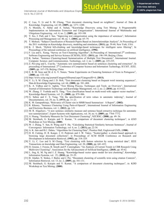 International Journal of Multimedia and Ubiquitous Engineering
Vol.9, No.3 (2014)
232 Copyright ⓒ 2014 SERSC
[6] C. Luo, Y. Li and S. M. Chung, “Text document clustering based on neighbors”, Journal of. Data &
Knowledge. Engineering, vol. 69, (2009), pp. 1271–1288.
[7] A. Mustafa, A. Akbar and A. Sultan, “Knowledge Discovery using Text Mining: A Programmable
Implementation on Information Extraction and Categorization”, International Journal of Multimedia and
Ubiquitous Engineering , vol. 4, no. 2, (2009), pp. 183-188.
[8] Y. Ko, J. Park and J. Seo, “Improving text categorization using the importance of sentences”, Information
Processing and Management vol. 40, no. 1, (2004), pp. 65–79.
[9] T. Mohsen, “Subject Classification of Research Papers Based on Interrelationships Analysis”, In Proceeding of
the 2011 workshop on Knowledge discovery, modeling and simulation, (2011), pp. 39-44, New York, USA.
[10] K. J. Mock, “Hybrid hill-climbing and knowledge-based techniques for intelligent news filtering”, In
Proceedings of the national conference on artificial intelligence, (1996).
[11] F. Liu and L. Xiong, “Survey on Text Clustering Algorithm”, In Proceeding of. International 2nd
conference.
Software Engineering and Service Science (ICSESS), IEEE, (2011), pp. 196-199, Beijing, China.
[12] K. Sarkar, “Sentence Clustering-based Summarization of Multiple Text Documents”, International Journal.
Computer. Science. and Communication. Technology, vol. 2, no. 1, (2009), pp. 225-235.
[13] Z. Pei-ying and L. Cun-he, “Automatic text summarization based on sentences clustering and extraction”, In
proceeding of International. 2nd
Conference of Computer Science and Information Technology, ICCSIT, IEEE,
(2009), pp. 167-170, Beijing, China.
[14] E. R. M. Seno and M. d. G. V. Nunes, “Some Experiments on Clustering Sentences of Texts in Portuguese”,
(2008), pp. 133–142.
[15] http://www.scirp.org/journal/CategoryOfJournal.aspx?CategoryID=4, (2013).
[16] Y. Li, S. M. Chung and J. D. Holt, “Text document clustering based on frequent word meaning sequences”,
Data & Knowledge Engineering, vol. 64, (2008), pp. 381–404.
[17] K. A. Vidhya and G. Aghila, “Text Mining Process, Techniques and Tools: an Overview”, International
Journal of Information Technology and Knowledge Management, vol. 2, no. 2, (2010), pp. 613-622.
[18] W. Zhang, T. Yoshida and X. Tang, “Text classification based on multi-word with support vector machine”,
Knowledge-Based Systems, vol. 21, (2008), pp. 879–886.
[19] G. Salton and C. S. Yang, “On the specification of term values in automatic indexing”, Journal of
Documentation, vol. 29, no. 4, (1973), pp. 11–21.
[20] K. M. Ganapathiraju, “Relevance of Cluster size in MMR based Summarizer: A Report”, (2002).
[21] R. Khoury, “Sentence Clustering Using Parts-of-Speech”, International Journal of Information Engineering
and Electronic Business, vol. 1, (2012), pp. 1-9.
[22] M. R. Aliguliyev, “A new sentence similarity measure and sentence based extractive technique for automatic
text summarization”, Expert Systems with Applications, vol. 36, no. 4, (2009), pp. 7764–7772.
[23] A. Huang, “Similarity Measures for Text Document Clustering”, NZCRSC, (2008), pp. 49- 56.
[24] M. Steinbach, G. Karypis and V. Kumar, “A comparison of document clustering techniques”, in KDD
Workshop on Text Mining, (2000).
[25] W. J. Zhang, Y. Sun, H. Wang and Y. He, “Calculating Statistical Similarity between Sentences”, Journal of
Convergence Information Technology, vol. 6, no. 2, (2011), pp. 22-34.
[26] A. K. Jain and R.C. Dubes, “Algorithms for Clustering Data”, Prentice Hall, Englewood Cliffs, (1988).
[27] D. R. Cutting, D. R. Karger, J. O. Pedersen and J. W. Tukey, “Scatter/gather: a cluster-based approach to
browsing large document collections”, in Proceedings of ACM SIGIR Conference on Research and
Development in Information Retrieval, (1992), pp. 318–329.
[28] Y. Li, C. Luo and S. M Chung, “Text clustering with feature selection by using statistical data”, IEEE
Transactions on knowledge and Data Engineering, vol. 20, (2008), pp. 641–652.
[29] D. Greene, J. Freyne, B. Smyth and P. Cunningham, “An Analysis of Current Trends in CBR Research Using
Multiview Clustering”, Association for the Advancement of Artificial Intelligence, (2010), pp. 45-62.
[30] L. Jing, K. M. Ng and J. Z. Huang, “Knowledge-based vector space model for text clustering”, Knowledge
Information Systems, vol. 25, (2010), pp. 35–55.
[31] B. Aljaber, N. Stokes, J. Bailey and J. Pei, “Document clustering of scientific texts using citation Contexts”,
Information Retrieval, vol. 13, no. 2, (2009), pp. 101-131.
[32] M. Steinbach, G. Karypis and V. Kumar, “A comparison of document clustering techniques”, in: KDD
Workshop on Text Mining, (2000).
 