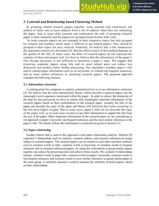 International Journal of Multimedia and Ubiquitous Engineering
Vol.9, No.3 (2014)
222 Copyright ⓒ 2014 SERSC
3. Centroid and Relationship based Clustering Method
In grouping related research papers together, some journals and conferences ask
authors to select one or more subjects from a list of subjects when they are submitting
the paper. And in some other journals and conferences the task of grouping research
paper is done manually and the papers are grouped based on their titles only.
In some journals papers are not arranged in their respective topics but only grouped
by volumes and numbers which make it difficult to get related papers. They should be
grouped in their topics for easy retrieval. Generally, we believe that a title summarizes
the important content of a document [4]. But the effectiveness of this method depends on
the quality of the title. In many cases, the titles of research papers do not represent the
contents of these documents well. For that we believe that the information of the paper’s
title, though necessary, is not sufficient to determine a paper’s topic. We suggest that
clustering academic papers using title and its most related parts can reduce text
dimension and produce better further processing. Our algorithm considers paper’s title
and its related paper information such as its keywords, its related top frequent sentences,
and its most similar references in clustering research papers. The proposed approach
considers the following features:
3.1. Information extraction
A starting point for computers to analyze unstructured text is to use information extraction
[2]. We believe that the most characteristic factors, which describe a research papers, are the
meaningful word sequences mentioned within the paper. In order to reduce the dimension of
the data for fast processing we have to extract only meaningful important information of the
research papers based on their contributions to the research paper. Actually the title of the
paper can describe the topic of the paper and Mock [10] believed that terms occurring in
the title have higher weights. But in some cases, paper’s titles do not describe the topic
of the paper well, so in such cases we have to get other information to support the title from
the rest of the paper. Other important information of the research paper we are considering in
our approach is paper’s keyword, top frequent sentences and the most similar references to the
paper’s title. The details of how this information is extracted are given in Section 4.2.
3.2. Paper relationship
Another feature that is used in this approach is the paper relationship analysis. Mohsen [9]
exploited 3 relationships such as citations, common authors, and common references to assign
subject to research papers. The research papers can be related to each other and their relations
exist in common words in titles, common words in keywords, in common words in frequent
sentences and in common referenced papers. So using this information to group similar papers
together can reduce the processing time and achieve better results. We consider 4 relationships
namely: common words in paper title, common words in paper’s keywords, common words in
top frequent sentences and common words in most similar references to group similar paper in
the same group. A similarity measure is used to measure the similarity between papers, based
on their relationships.
 