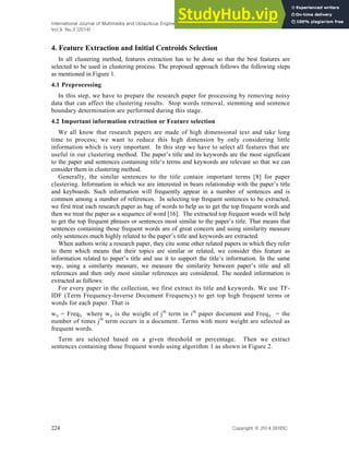 International Journal of Multimedia and Ubiquitous Engineering
Vol.9, No.3 (2014)
224 Copyright ⓒ 2014 SERSC
4. Feature Extraction and Initial Centroids Selection
In all clustering method, features extraction has to be done so that the best features are
selected to be used in clustering process. The proposed approach follows the following steps
as mentioned in Figure 1.
4.1 Preprocessing
In this step, we have to prepare the research paper for processing by removing noisy
data that can affect the clustering results. Stop words removal, stemming and sentence
boundary determination are performed during this stage.
4.2 Important information extraction or Feature selection
We all know that research papers are made of high dimensional text and take long
time to process; we want to reduce this high dimension by only considering little
information which is very important. In this step we have to select all features that are
useful in our clustering method. The paper’s title and its keywords are the most significant
to the paper and sentences containing title‘s terms and keywords are relevant so that we can
consider them in clustering method.
Generally, the similar sentences to the title contain important terms [8] for paper
clustering. Information in which we are interested in bears relationship with the paper’s title
and keyboards. Such information will frequently appear in a number of sentences and is
common among a number of references. In selecting top frequent sentences to be extracted,
we first treat each research paper as bag of words to help us to get the top frequent words and
then we treat the paper as a sequence of word [16]. The extracted top frequent words will help
to get the top frequent phrases or sentences most similar to the paper’s title. That means that
sentences containing those frequent words are of great concern and using similarity measure
only sentences much highly related to the paper’s title and keywords are extracted.
When authors write a research paper, they cite some other related papers in which they refer
to them which means that their topics are similar or related, we consider this feature as
information related to paper’s title and use it to support the title’s information. In the same
way, using a similarity measure, we measure the similarity between paper’s title and all
references and then only most similar references are considered. The needed information is
extracted as follows:
For every paper in the collection, we first extract its title and keywords. We use TF-
IDF (Term Frequency-Inverse Document Frequency) to get top high frequent terms or
words for each paper. That is
wij = Freqij where wij is the weight of jth
term in ith
paper document and Freqij = the
number of times jth
term occurs in a document. Terms with more weight are selected as
frequent words.
Term are selected based on a given threshold or percentage. Then we extract
sentences containing those frequent words using algorithm 1 as shown in Figure 2.
 