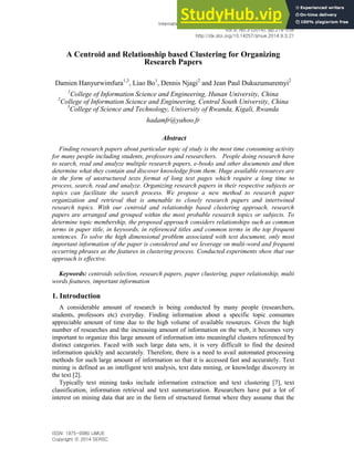 International Journal of Multimedia and Ubiquitous Engineering
Vol.9, No.3 (2014), pp.219-234
http://dx.doi.org/10.14257/ijmue.2014.9.3.21
ISSN: 1975-0080 IJMUE
Copyright ⓒ 2014 SERSC
A Centroid and Relationship based Clustering for Organizing
Research Papers
Damien Hanyurwimfura1,3
, Liao Bo1
, Dennis Njagi2
and Jean Paul Dukuzumuremyi2
1
College of Information Science and Engineering, Hunan University, China
2
College of Information Science and Engineering, Central South University, China
3
College of Science and Technology, University of Rwanda, Kigali, Rwanda
hadamfr@yahoo.fr
Abstract
Finding research papers about particular topic of study is the most time consuming activity
for many people including students, professors and researchers. People doing research have
to search, read and analyze multiple research papers, e-books and other documents and then
determine what they contain and discover knowledge from them. Huge available resources are
in the form of unstructured texts format of long text pages which require a long time to
process, search, read and analyze. Organizing research papers in their respective subjects or
topics can facilitate the search process. We propose a new method to research paper
organization and retrieval that is amenable to closely research papers and intertwined
research topics. With our centroid and relationship based clustering approach, research
papers are arranged and grouped within the most probable research topics or subjects. To
determine topic membership, the proposed approach considers relationships such as common
terms in paper title, in keywords, in referenced titles and common terms in the top frequent
sentences. To solve the high dimensional problem associated with text document, only most
important information of the paper is considered and we leverage on multi-word and frequent
occurring phrases as the features in clustering process. Conducted experiments show that our
approach is effective.
Keywords: centroids selection, research papers, paper clustering, paper relationship, multi
words features, important information
1. Introduction
A considerable amount of research is being conducted by many people (researchers,
students, professors etc) everyday. Finding information about a specific topic consumes
appreciable amount of time due to the high volume of available resources. Given the high
number of researches and the increasing amount of information on the web, it becomes very
important to organize this large amount of information into meaningful clusters referenced by
distinct categories. Faced with such large data sets, it is very difficult to find the desired
information quickly and accurately. Therefore, there is a need to avail automated processing
methods for such large amount of information so that it is accessed fast and accurately. Text
mining is defined as an intelligent text analysis, text data mining, or knowledge discovery in
the text [2].
Typically text mining tasks include information extraction and text clustering [7], text
classification, information retrieval and text summarization. Researchers have put a lot of
interest on mining data that are in the form of structured format where they assume that the
 