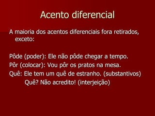 Acento diferencial
A maioria dos acentos diferenciais fora retirados,
exceto:
Pôde (poder): Ele não pôde chegar a tempo.
Pôr (colocar): Vou pôr os pratos na mesa.
Quê: Ele tem um quê de estranho. (substantivos)
Quê? Não acredito! (interjeição)
 