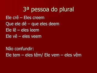 3ª pessoa do plural
Ele crê – Eles creem
Que ele dê – que eles deem
Ele lê – eles leem
Ele vê – eles veem
Não confundir:
Ele tem – eles têm/ Ele vem – eles vêm
 