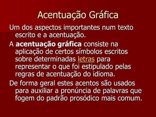 Acentuação Gráfica
Um dos aspectos importantes num texto
escrito e a acentuação.
A acentuação gráfica consiste na
aplicação de certos símbolos escritos
sobre determinadas letras para
representar o que foi estipulado pelas
regras de acentuação do idioma.
De forma geral estes acentos são usados
para auxiliar a pronúncia de palavras que
fogem do padrão prosódico mais comum.
 